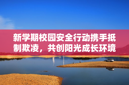 新学期校园安全行动携手抵制欺凌，共创阳光成长环境