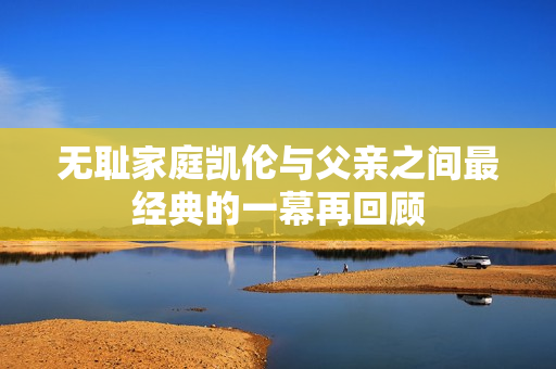 无耻家庭凯伦与父亲之间最经典的一幕再回顾