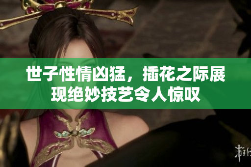 世子性情凶猛，插花之际展现绝妙技艺令人惊叹