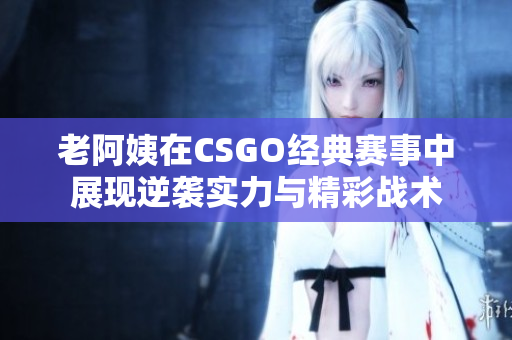 老阿姨在CSGO经典赛事中展现逆袭实力与精彩战术