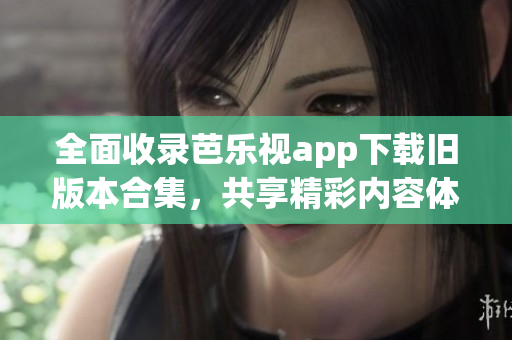 全面收录芭乐视app下载旧版本合集，共享精彩内容体验