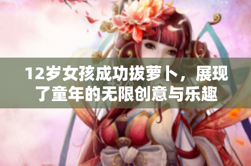12岁女孩成功拔萝卜，展现了童年的无限创意与乐趣