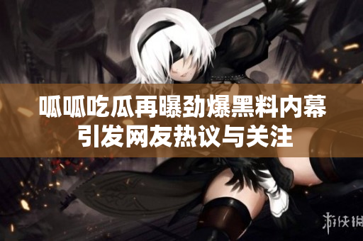 呱呱吃瓜再曝劲爆黑料内幕 引发网友热议与关注