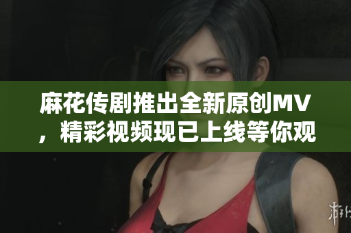 麻花传剧推出全新原创MV，精彩视频现已上线等你观看！