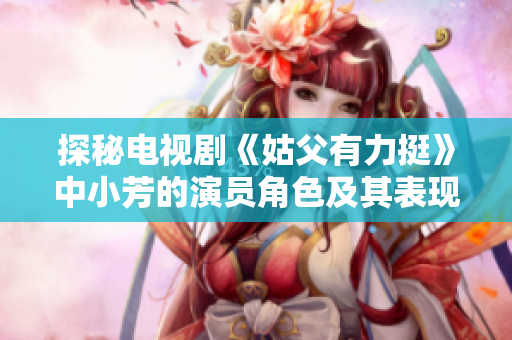 探秘电视剧《姑父有力挺》中小芳的演员角色及其表现分析