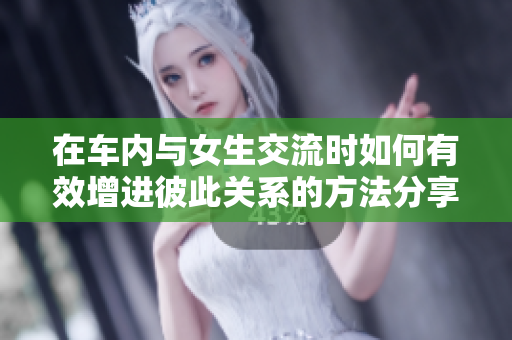 在车内与女生交流时如何有效增进彼此关系的方法分享