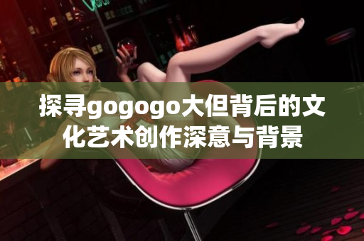 探寻gogogo大但背后的文化艺术创作深意与背景