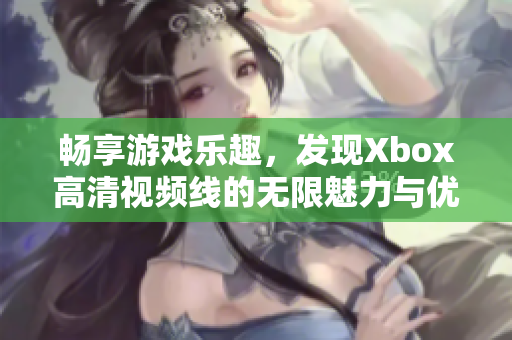 畅享游戏乐趣，发现Xbox高清视频线的无限魅力与优势