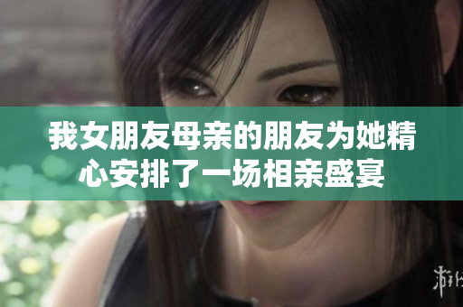 我女朋友母亲的朋友为她精心安排了一场相亲盛宴