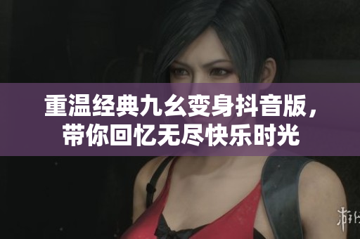 重温经典九幺变身抖音版，带你回忆无尽快乐时光