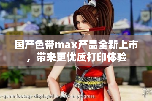 国产色带max产品全新上市，带来更优质打印体验