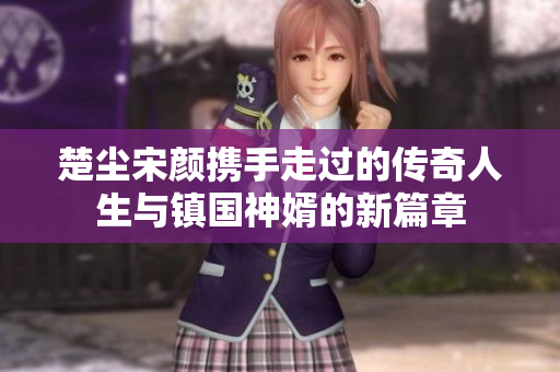 楚尘宋颜携手走过的传奇人生与镇国神婿的新篇章
