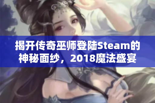 揭开传奇巫师登陆Steam的神秘面纱，2018魔法盛宴提前体验百种魔法新玩法