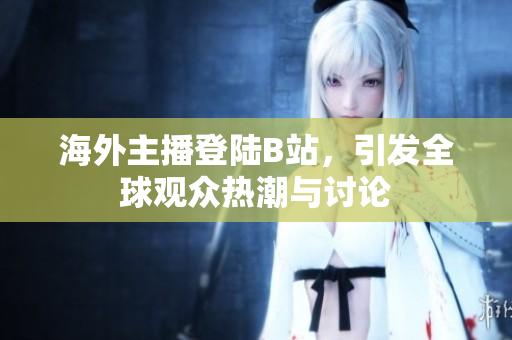 海外主播登陆B站，引发全球观众热潮与讨论