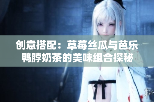 创意搭配：草莓丝瓜与芭乐鸭脖奶茶的美味组合探秘