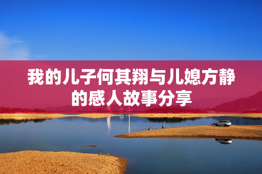 我的儿子何其翔与儿媳方静的感人故事分享