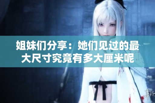 姐妹们分享：她们见过的最大尺寸究竟有多大厘米呢