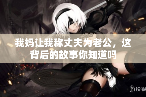我妈让我称丈夫为老公，这背后的故事你知道吗
