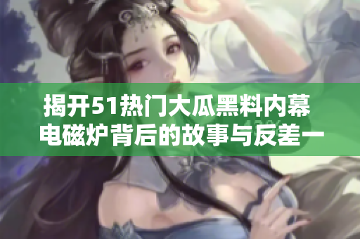 揭开51热门大瓜黑料内幕 电磁炉背后的故事与反差一览
