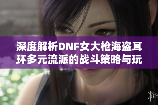 深度解析DNF女大枪海盗耳环多元流派的战斗策略与玩法