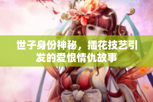 世子身份神秘，插花技艺引发的爱恨情仇故事