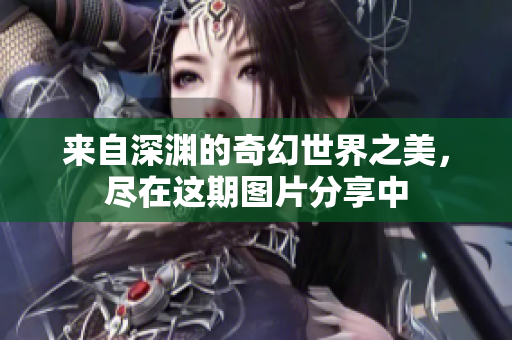 来自深渊的奇幻世界之美，尽在这期图片分享中