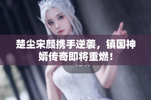 楚尘宋颜携手逆袭，镇国神婿传奇即将重燃！