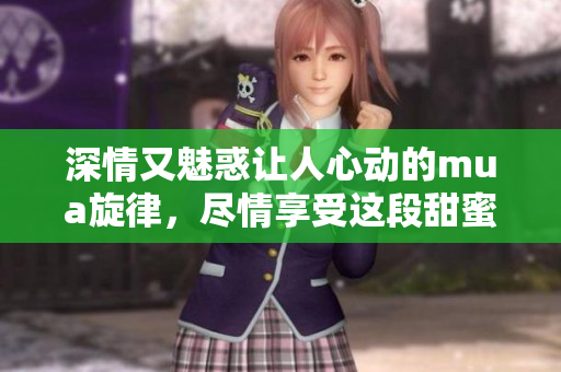 深情又魅惑让人心动的mua旋律，尽情享受这段甜蜜乐章