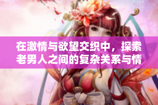 在激情与欲望交织中，探索老男人之间的复杂关系与情感纠葛