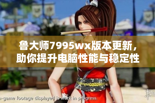 鲁大师7995wx版本更新，助你提升电脑性能与稳定性