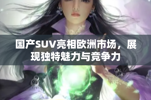 国产SUV亮相欧洲市场，展现独特魅力与竞争力