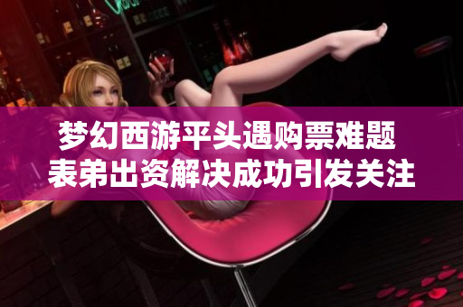 梦幻西游平头遇购票难题 表弟出资解决成功引发关注