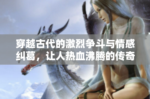 穿越古代的激烈争斗与情感纠葛，让人热血沸腾的传奇故事