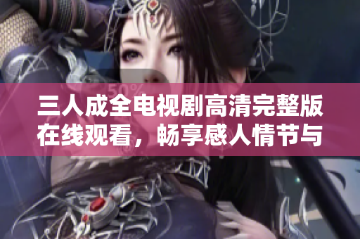 三人成全电视剧高清完整版在线观看，畅享感人情节与动人故事