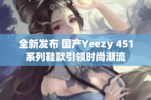 全新发布 国产Yeezy 451系列鞋款引领时尚潮流