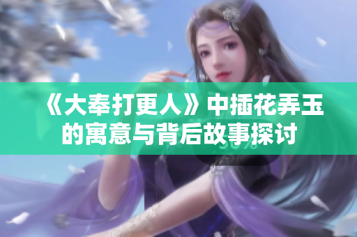 《大奉打更人》中插花弄玉的寓意与背后故事探讨