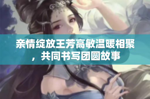 亲情绽放王芳高敏温暖相聚，共同书写团圆故事