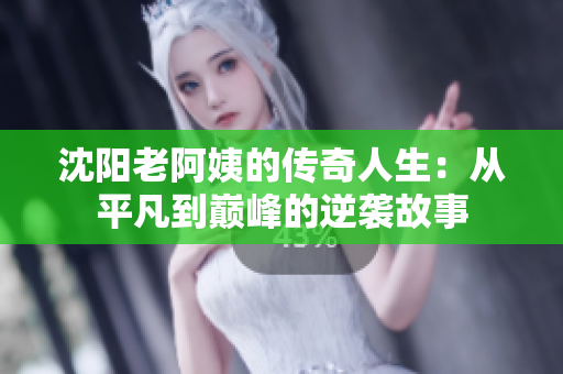 沈阳老阿姨的传奇人生：从平凡到巅峰的逆袭故事