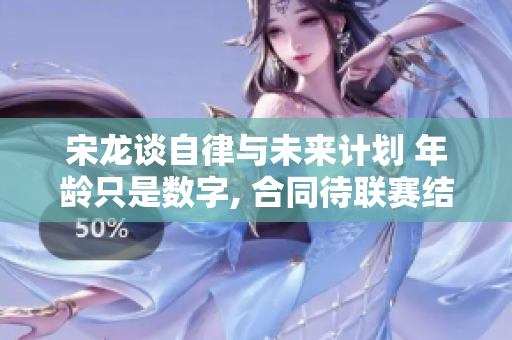 宋龙谈自律与未来计划 年龄只是数字, 合同待联赛结束后再谈