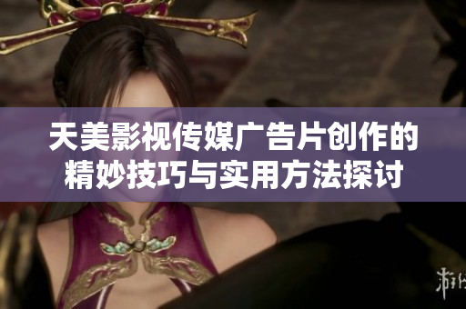 天美影视传媒广告片创作的精妙技巧与实用方法探讨