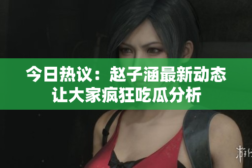 今日热议：赵子涵最新动态让大家疯狂吃瓜分析