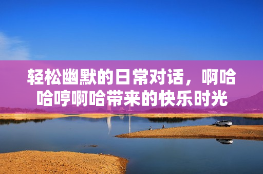轻松幽默的日常对话，啊哈哈哼啊哈带来的快乐时光