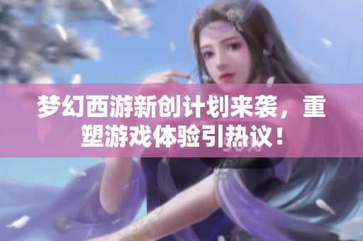 梦幻西游新创计划来袭，重塑游戏体验引热议！