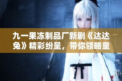九一果冻制品厂新剧《达达兔》精彩纷呈，带你领略童趣世界