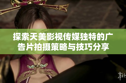 探索天美影视传媒独特的广告片拍摄策略与技巧分享