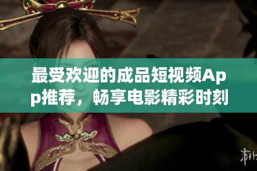 最受欢迎的成品短视频App推荐，畅享电影精彩时刻