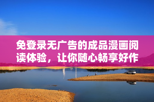 免登录无广告的成品漫画阅读体验，让你随心畅享好作品