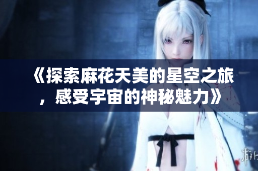 《探索麻花天美的星空之旅，感受宇宙的神秘魅力》
