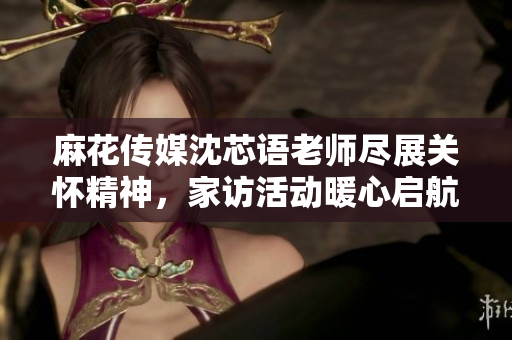 麻花传媒沈芯语老师尽展关怀精神，家访活动暖心启航