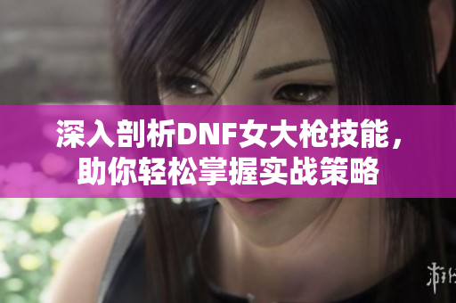 深入剖析DNF女大枪技能，助你轻松掌握实战策略